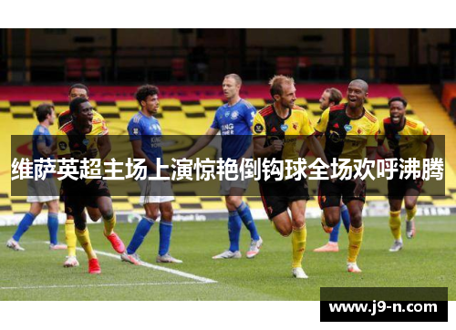 维萨英超主场上演惊艳倒钩球全场欢呼沸腾